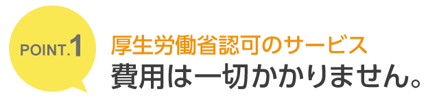 POINT.1 厚生労働省認可のサービス 費用は一切かかりません。