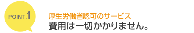 POINT.1 厚生労働省認可のサービス 費用は一切かかりません。